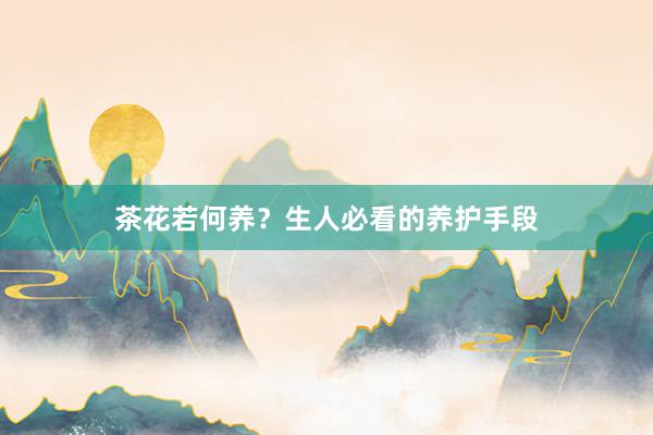 茶花若何养？生人必看的养护手段