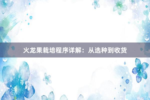 火龙果栽培程序详解：从选种到收货