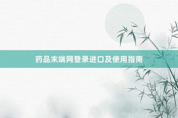 药品末端网登录进口及使用指南
