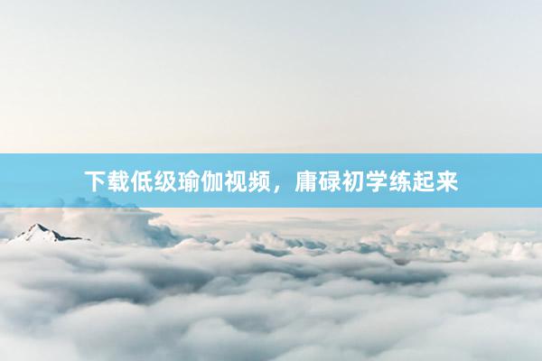 下载低级瑜伽视频，庸碌初学练起来