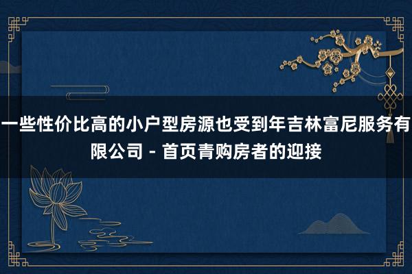 一些性价比高的小户型房源也受到年吉林富尼服务有限公司 - 首页青购房者的迎接