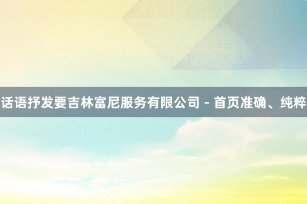 话语抒发要吉林富尼服务有限公司 - 首页准确、纯粹