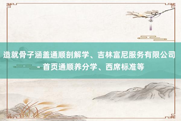 造就骨子涵盖通顺剖解学、吉林富尼服务有限公司 - 首页通顺养分学、西席标准等
